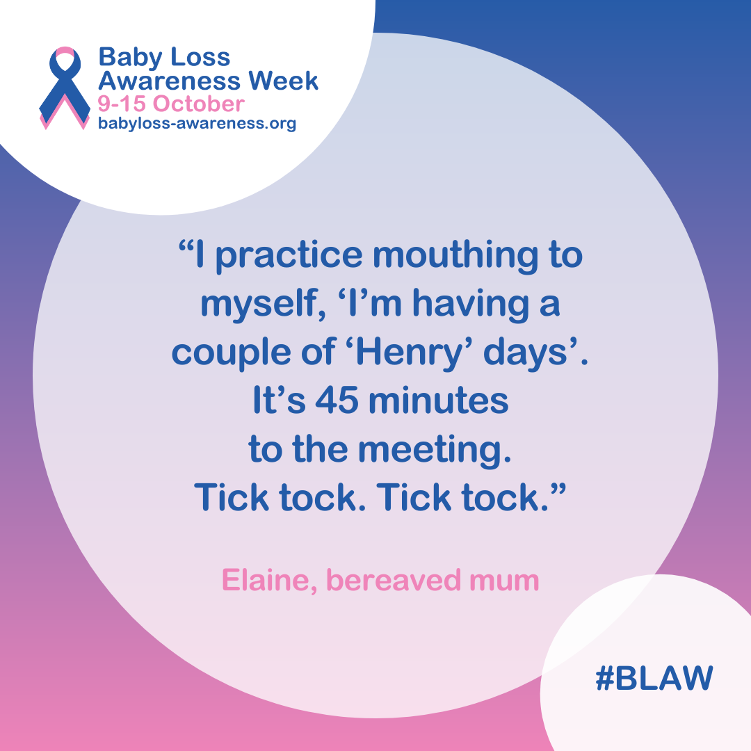 Quote inside a circle which says: “I practice mouthing to myself, ‘I’m having a couple of ‘Henry’ days’. It’s 45 minutes to the meeting. Tick tock. Tick tock.” Elaine, bereaved mum