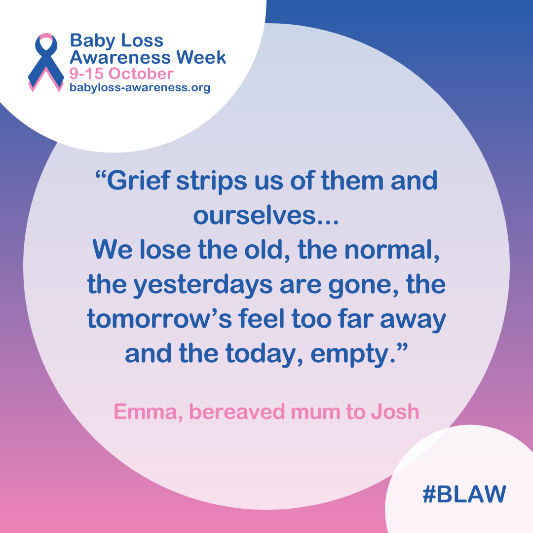 Quote in a circle that says: “Grief strips us of them and ourselves... We lose the old, the normal, the yesterdays are gone, the tomorrow’s feel too far away and the today, empty.” Emma, bereaved mum to Josh